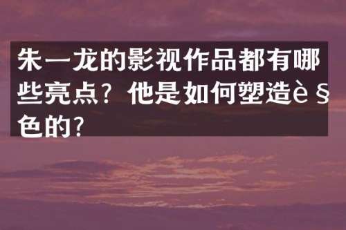 朱一龙的影视作品都有哪些亮点？他是如何塑造角色的？