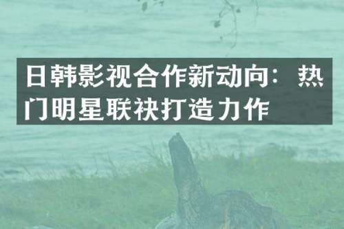 日韩影视合作新动向：热门明星联袂打造力作