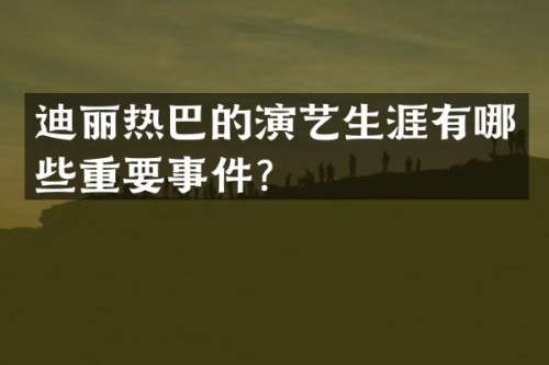 迪丽热巴的演艺生涯有哪些重要事件？