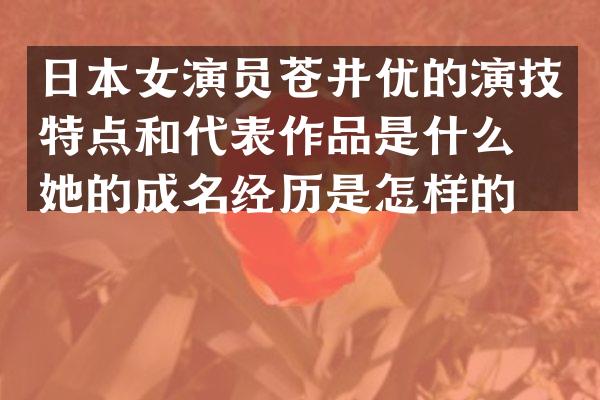 日本女演员苍井优的演技特点和代表作品是什么？她的成名经历是怎样的？
