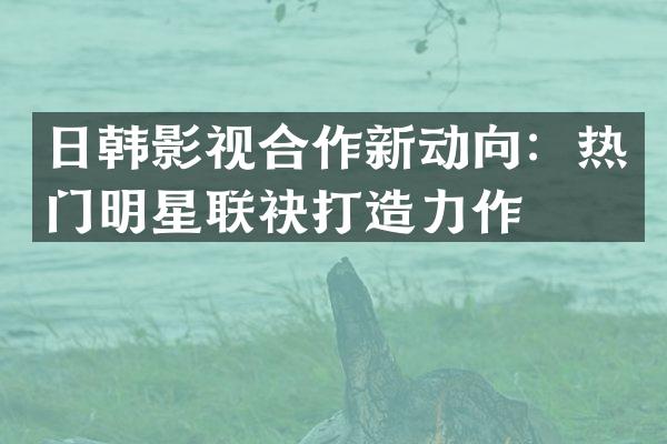 日韩影视合作新动向：热门明星联袂打造力作