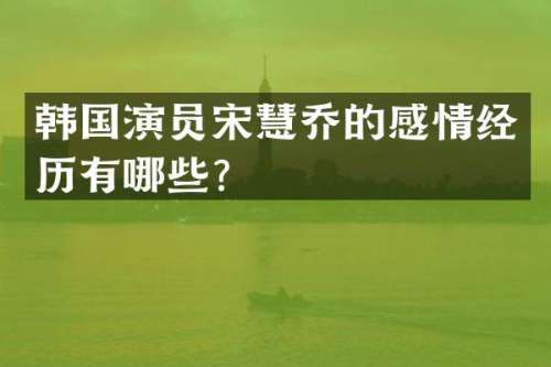 韩国演员宋慧乔的感情经历有哪些？