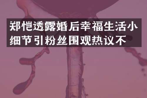 郑恺透婚后幸福生活小细节引粉丝围观热议不断