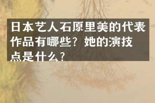 日本艺人石原里美的代表作品有哪些？她的演技特点是什么？