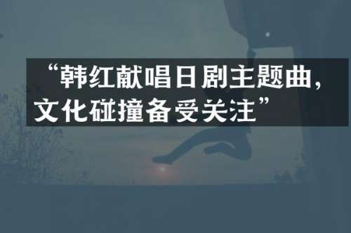 “韩红献唱日剧主题曲，文化碰撞备受关注”
