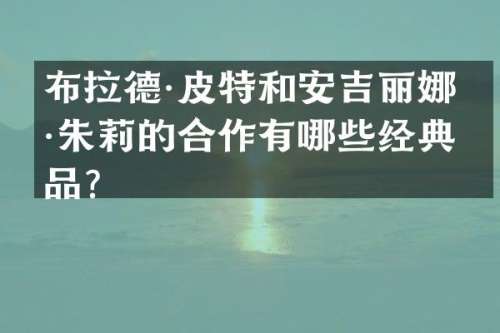 布拉德·皮特和安吉丽娜·朱莉的合作有哪些经典作品？