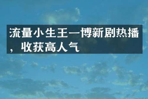 流量小生王一博新剧热播，收获高人气