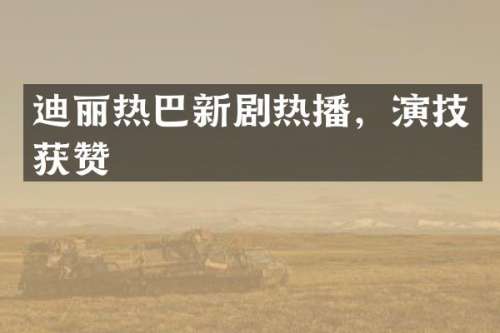 迪丽热巴新剧热播，演技获赞