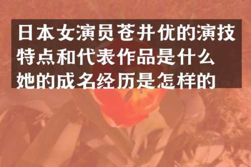 日本女演员苍井优的演技特点和代表作品是什么？她的成名经历是怎样的？