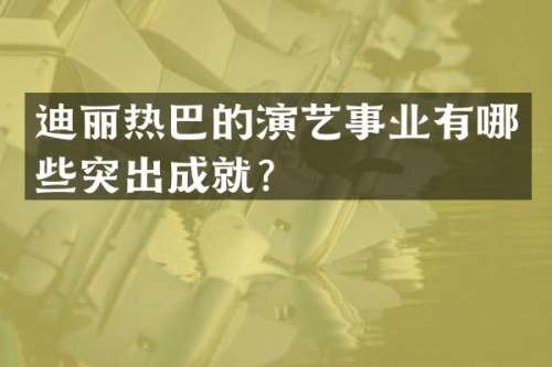 迪丽热巴的演艺事业有哪些突出成就？