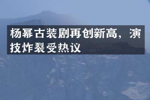 杨幂古装剧再创新高，演技炸裂受热议