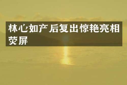 林心如产后复出惊艳亮相荧屏