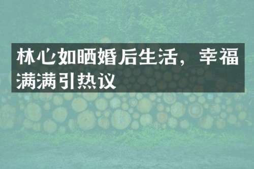 林心如晒婚后生活，幸福满满引热议