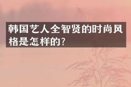 韩国艺人全智贤的时尚风格是怎样的？