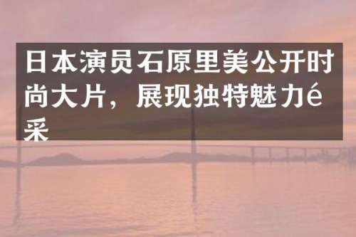 日本演员石原里美公开时尚大片，展现独特魅力风采