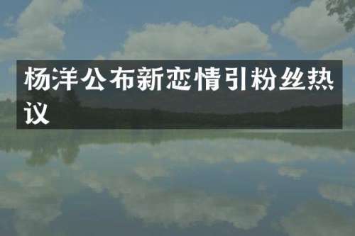 杨洋公布新恋情引粉丝热议