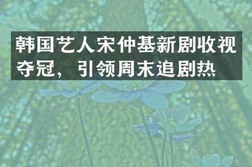 韩国艺人宋仲基新剧收视夺冠，引领周末追剧热潮