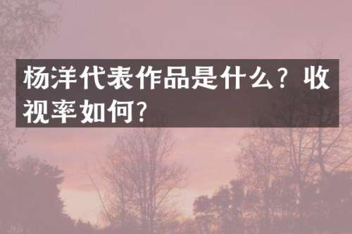 杨洋代表作品是什么？收视率如何？