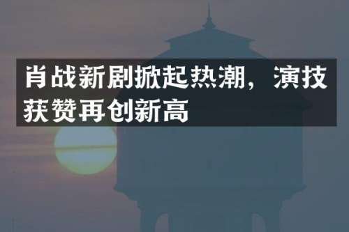 肖战新剧掀起热潮，演技获赞再创新高