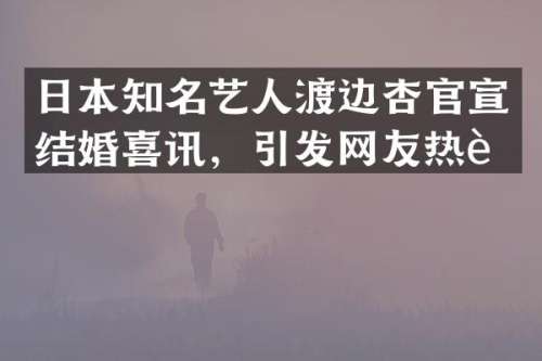 日本知名艺人渡边杏官宣结婚喜讯，引发网友热议