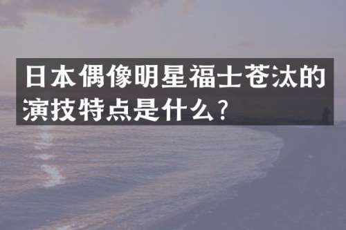 日本偶像明星福士苍汰的演技特点是什么？