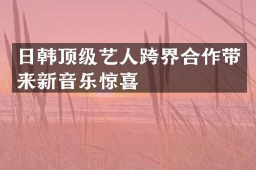 日韩顶级艺人跨界合作带来新音乐惊喜