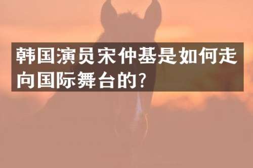 韩国演员宋仲基是如何走向国际舞台的？