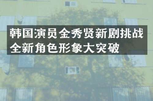 韩国演员金秀贤新剧挑战全新角色形象大突破