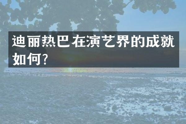 迪丽热巴在演艺界的成就如何？