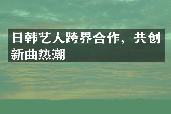 日韩艺人跨界合作，共创新曲热潮
