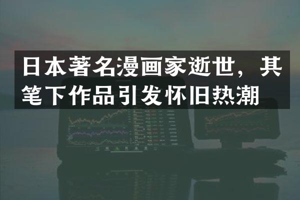 日本著名漫画家逝世，其笔下作品引发怀旧热潮