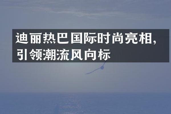 迪丽热巴国际时尚亮相，引领潮流风向标
