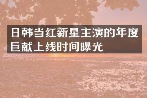 日韩当红新星主演的年度巨献上线时间曝光