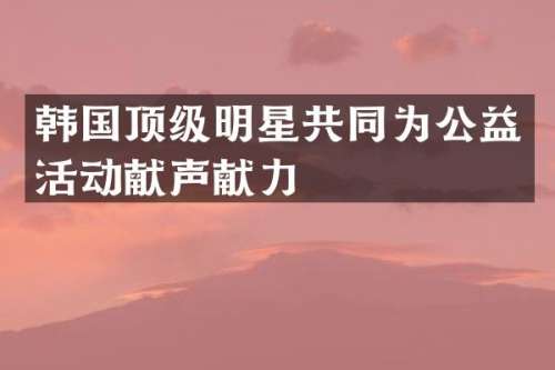 韩国顶级明星共同为公益活动献声献力