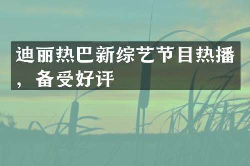 迪丽热巴新综艺节目热播，备受好评