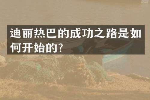 迪丽热巴的成功之路是如何开始的？