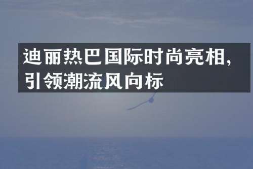 迪丽热巴国际时尚亮相，引领潮流风向标