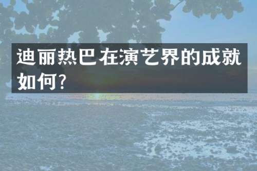 迪丽热巴在演艺界的成就如何？