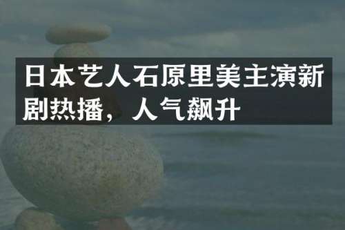 日本艺人石原里美主演新剧热播，人气飙升