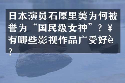 日本演员石原里美为何被誉为“国民级女神”？她有哪些影视作品广受好评？