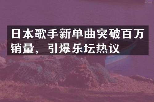 日本歌手新单曲突破百万销量，乐坛热议