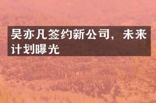 吴亦凡签约新公司，未来计划曝光