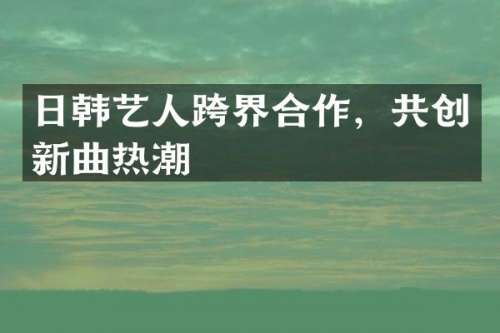 日韩艺人跨界合作，共创新曲热潮