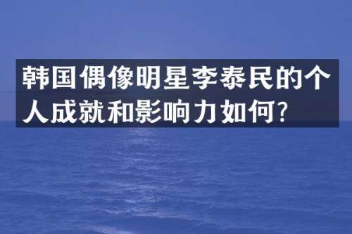 韩国偶像明星李泰民的个人成就和影响力如何？