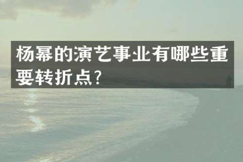 杨幂的演艺事业有哪些重要转折点？