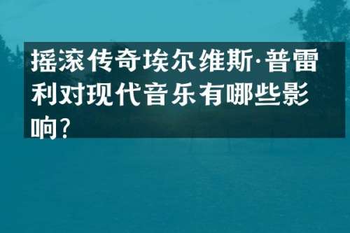 摇滚传奇埃尔维斯·普雷斯利对现代音乐有哪些影响？