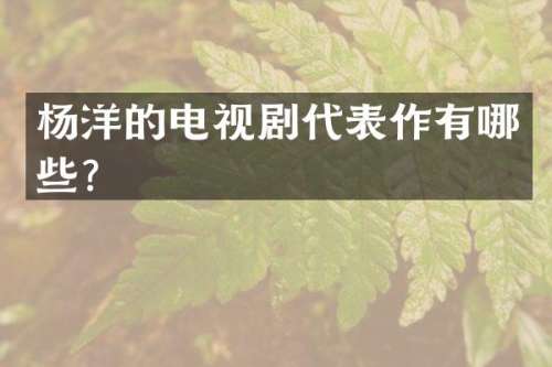 杨洋的电视剧代表作有哪些？