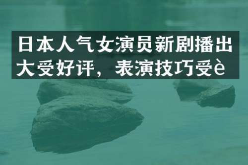 日本人气女演员新剧播出大受好评，表演技巧受赞