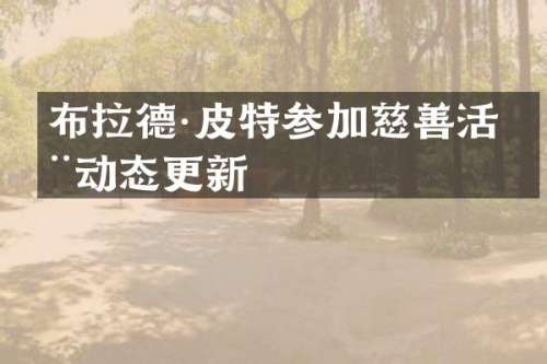 布拉德·皮特参加慈善活动动态更新