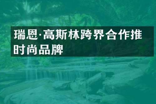瑞恩·高斯林跨界合作推出时尚品牌
